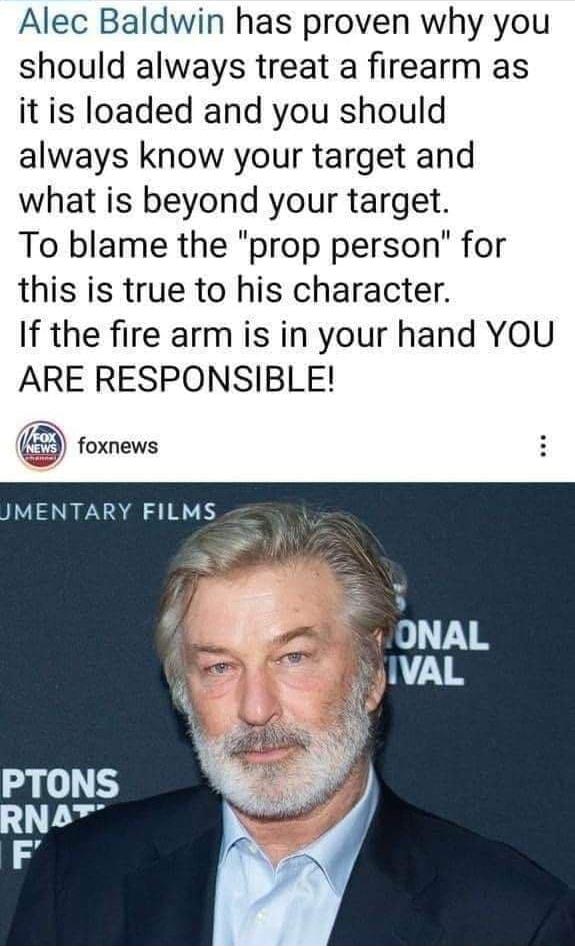 Alec Baldwin has proven why you should always treat a firearm as it is loaded and you should always know your target and what is beyond your target To blame the prop person for this is true to his character If the fire arm is in your hand YOU ARE RESPONSIBLE foxnews MENTARY FILMS