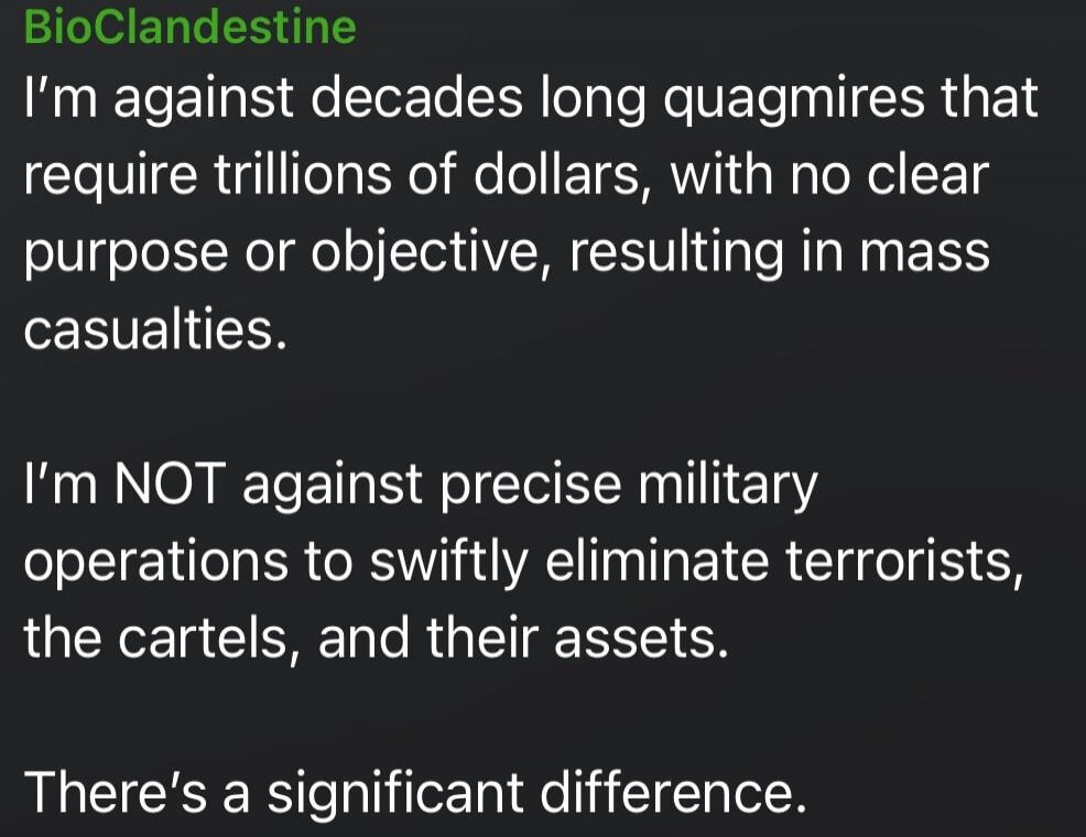 BioClandestine
I’m against decades long quagmires that require trillions of dollars, with no clear purpose or objective, resulting in mass casualties.

I’m NOT against precise military operations to swiftly eliminate terrorists, the cartels, and their assets.

There’s a significant difference.

Session ID: 1106565.