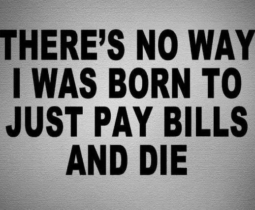 THERE'S NO WAY I WAS BORN TO JUST PAY BILLS AND DIE