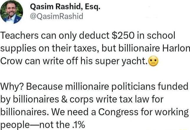 Qasim Rashid Esq QasimRashid Teachers can only deduct 250 in school supplies on their taxes but billionaire Harlon Crow can write off his super yachts Why Because millionaire politicians funded by billionaires corps write tax law for billionaires We need a Congress for working peoplenot the 1