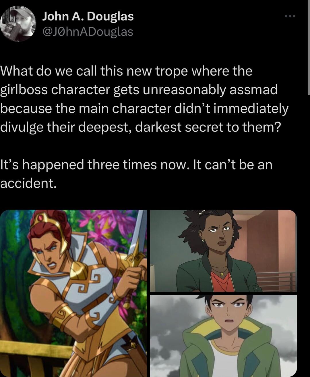 John A Douglas JohnADouglas What do we call this new trope where the girlboss character gets unreasonably assmad because the main character didnt immediately divulge their deepest darkest secret to them Its happened three times now It cant be an clevlel 1 A i aE L