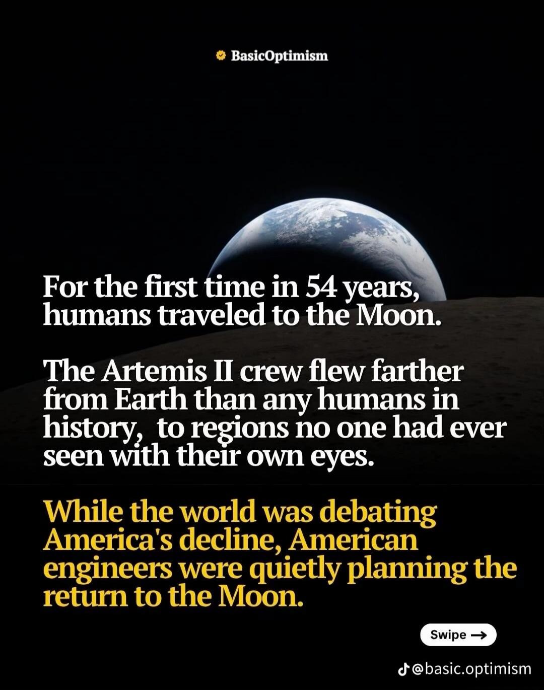 BasicOptimism. For the first time in 54 years, humans traveled to the Moon. The Artemis II crew flew farther from Earth than any humans in history, to regions no one had ever seen with their own eyes. While the world was debating America's decline, American engineers were quietly planning the return to the Moon. Swipe. @basic.optimism