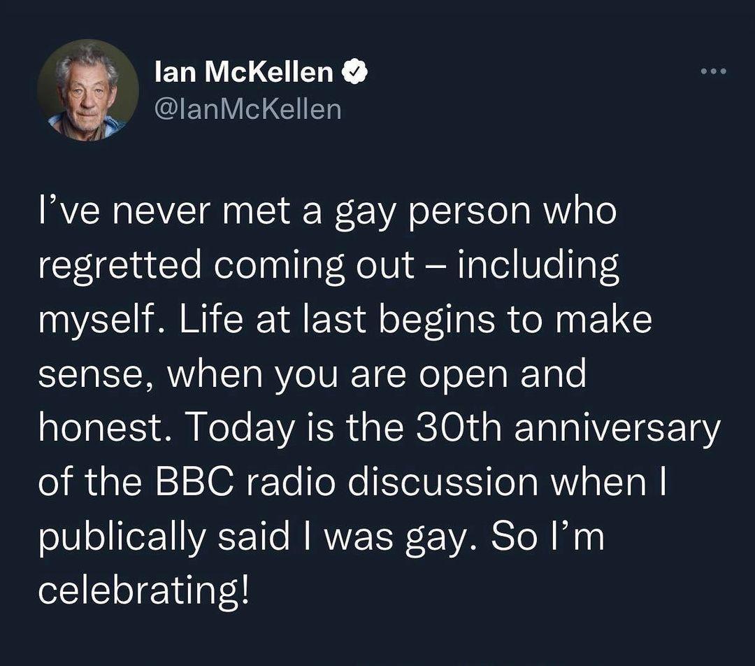 lan McKellen B lanMckKellen Ive never met a gay person who regretted coming out including myself Life at last begins to make sense when you are open and honest Today is the 30th anniversary of the BBC radio discussion when publically said was gay So Im celebrating