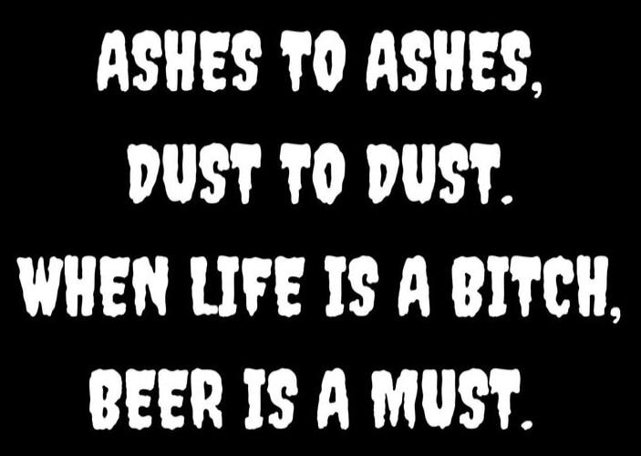 ASHES TO ASHES, DUST TO DUST. WHEN LIFE IS A BITCH, BEER IS A MUST.