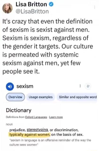 Lisa Britton @LisaBritton It's crazy that even the definition of sexism is sexist against men. Sexism is sexism, regardless of the gender it targets. Our culture is permeated with systemic sexism against men, yet few people see it. Dictionary definition of sexism: prejudice, stereotyping, or discrimination, typically against women, on the basis of 
