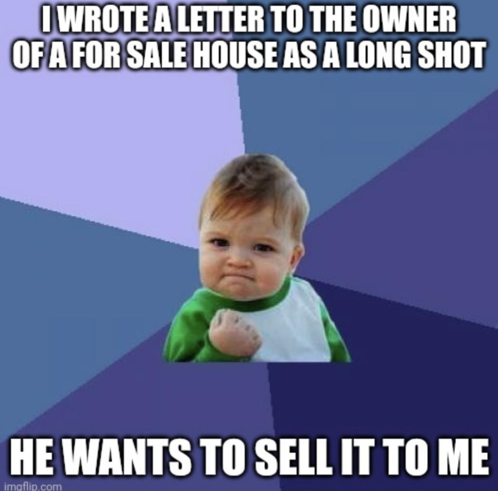 IWROTEALETTER TO THE OWNER OFAFORSALEHOUSE AS ALONG SHOT HE WANTS TO SELL IT TO ME