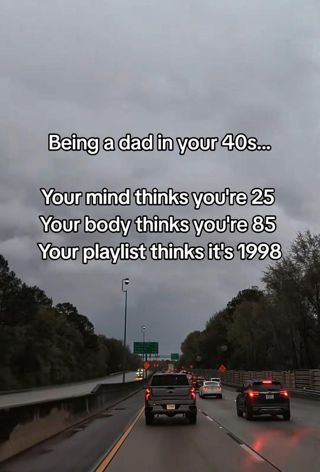 Being a dad in your 40s... Your mind thinks you're 25 Your body thinks you're 85 Your playlist thinks it's 1998