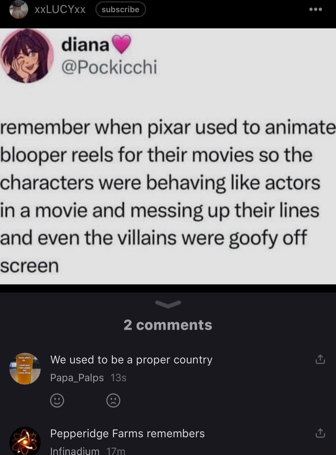 diana Pockicchi remember when pixar used to animate blooper reels for their movies so the characters were behaving like actors in a movie and messing up their lines and even the villains were goofy off screen 2 comments We used to be a proper cou ge Farms remembers