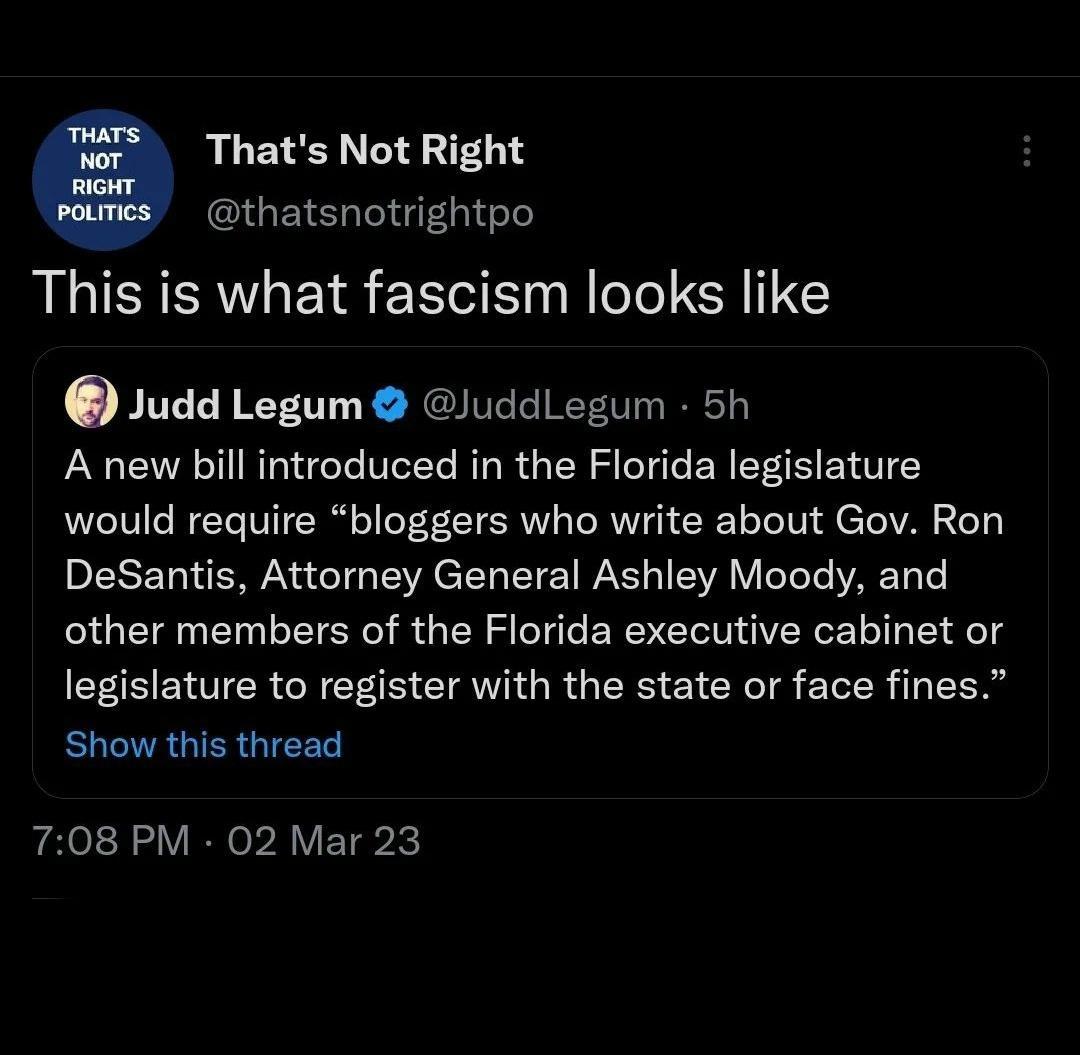 RLETL C thatsnotrightpo This is what fascism looks like Judd Legum luddLegum 5h A new bill introduced in the Florida legislature would require bloggers who write about Gov Ron DeSantis Attorney General Ashley Moody and other members of the Florida executive cabinet or legislature to register with the state or face fines RGO GIEE 708 PM 02 Mar 23