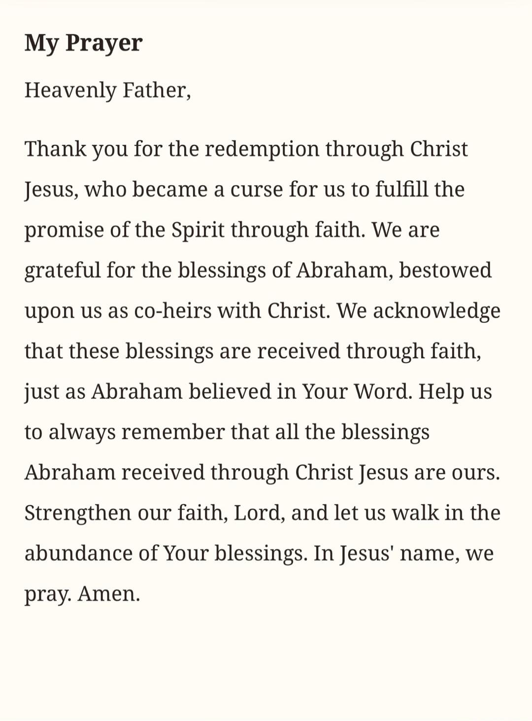 My Prayer
Heavenly Father,
Thank you for the redemption through Christ
Jesus, who became a curse for us to fulfill the
promise of the Spirit through faith. We are
grateful for the blessings of Abraham, bestowed
upon us as co-heirs with Christ. We acknowledge
that these blessings are received through faith,
just as Abraham believed in Your Word. Hel