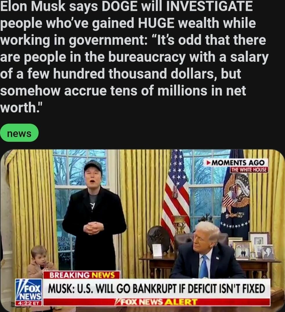 Elon Musk says DOGE will INVESTIGATE people whove gained HUGE wealth while working in government Its odd that there are people in the bureaucracy with a salary G GG TG RO GITEED T G T BTN T somehow accrue tens of millions in net worth
