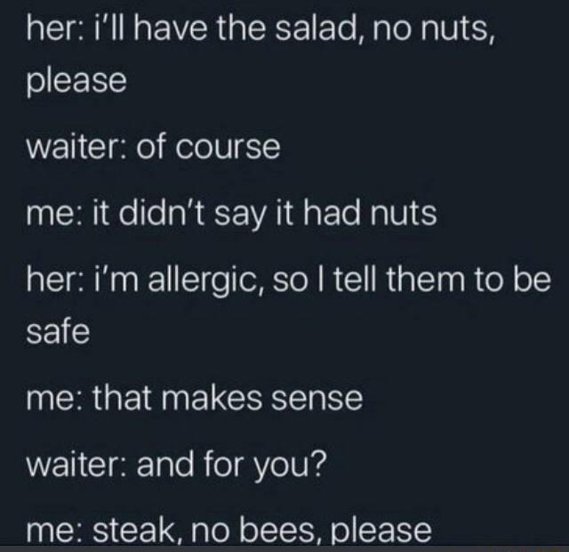 her ill have the salad no nuts please waiter of course me it didnt say it had nuts her im allergic so tell them to be safe me that makes sense WENCI Talo RoYelUId me steak no bees please