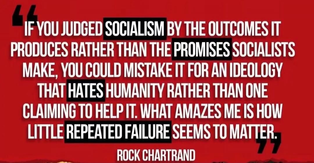 If you judged socialism by the outcomes it produces rather than the promises socialists make, you could mistake it for an ideology that hates humanity rather than one claiming to help it. What amazes me is how little repeated failure seems to matter. Rock Chartrand