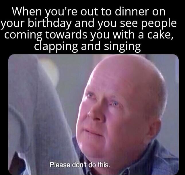 When you're out to dinner on your birthday and you see people coming towards you with a cake, clapping and singing
Please don't do this.