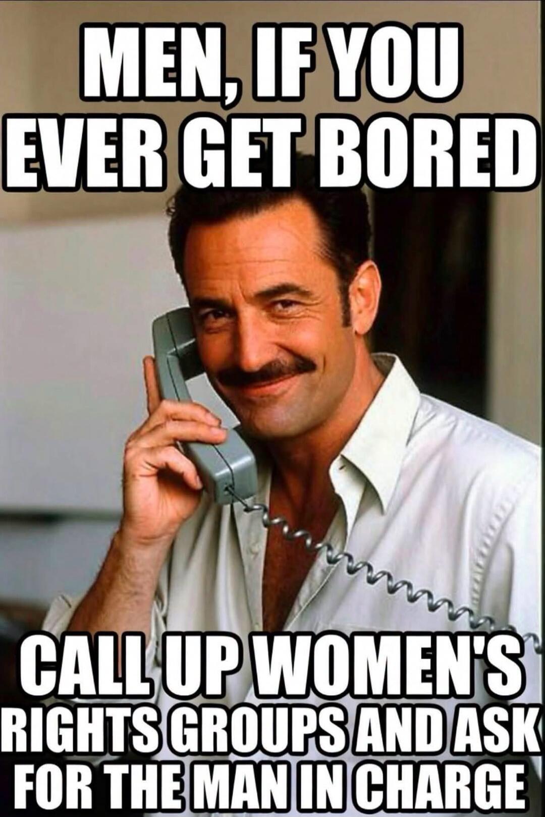 MEN, IF YOU EVER GET BORED CALL UP WOMEN'S RIGHTS GROUPS AND ASK FOR THE MAN IN CHARGE