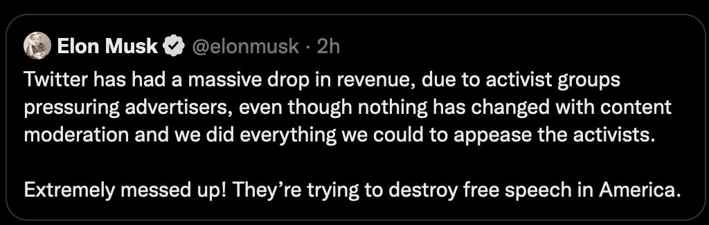 Elon Musk elonmusk 2 Twitter has had a massive drop in revenue due to activist groups pressuring advertisers even though nothing has changed with content moderation and we did everything we could to appease the activits Extremely messed up Theyre trying to destroy free speech in America