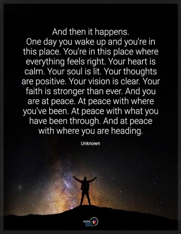 And then it happens. One day you wake up and you're in this place. You're in this place where everything feels right. Your heart is calm. Your soul is lit. Your thoughts are positive. Your vision is clear. Your faith is stronger than ever. And you are at peace. At peace with where you've been. At peace with what you have been through. And at peace 