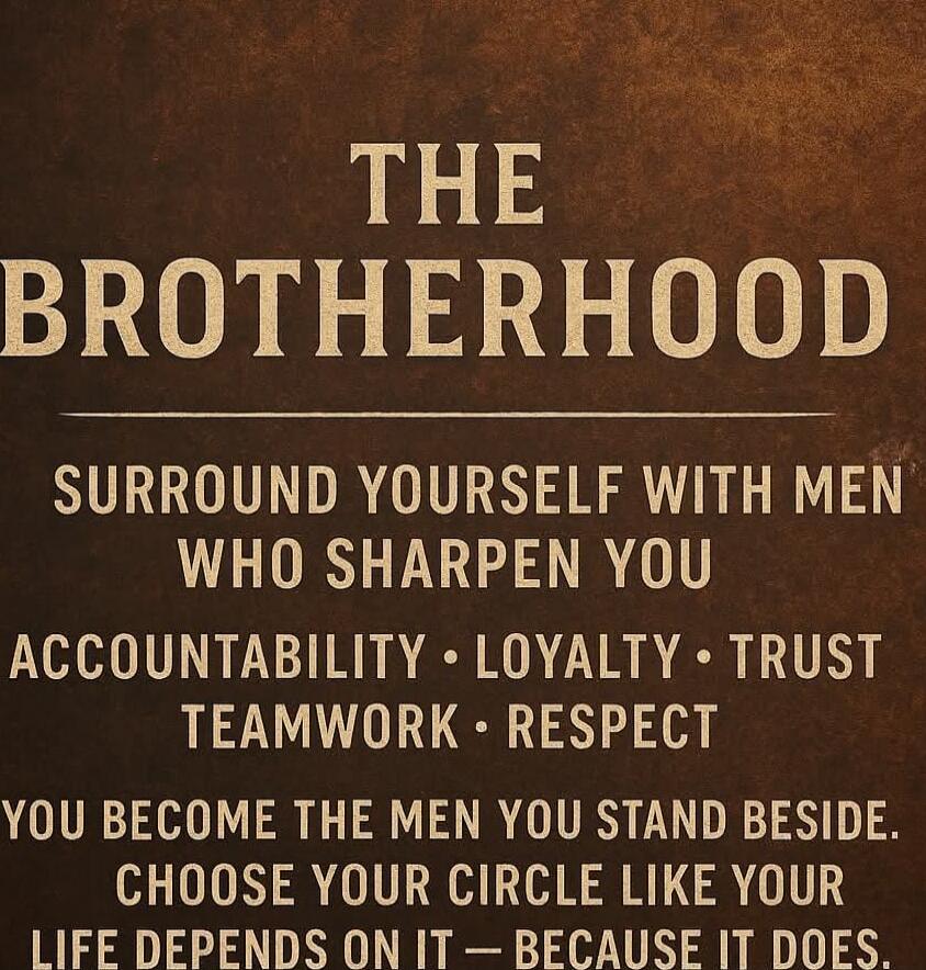 THE BROTHERHOOD SURROUND YOURSELF WITH MEN WHO SHARPEN YOU ACCOUNTABILITY • LOYALTY • TRUST TEAMWORK • RESPECT YOU BECOME THE MEN YOU STAND BESIDE. CHOOSE YOUR CIRCLE LIKE YOUR LIFE DEPENDS ON IT – BECAUSE IT DOES.