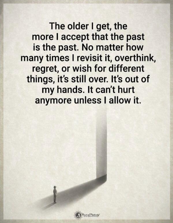 The older I get, the more I accept that the past is the past. No matter how many times I revisit it, overthink, regret, or wish for different things, it’s still over. It’s out of my hands. It can’t hurt anymore unless I allow it.