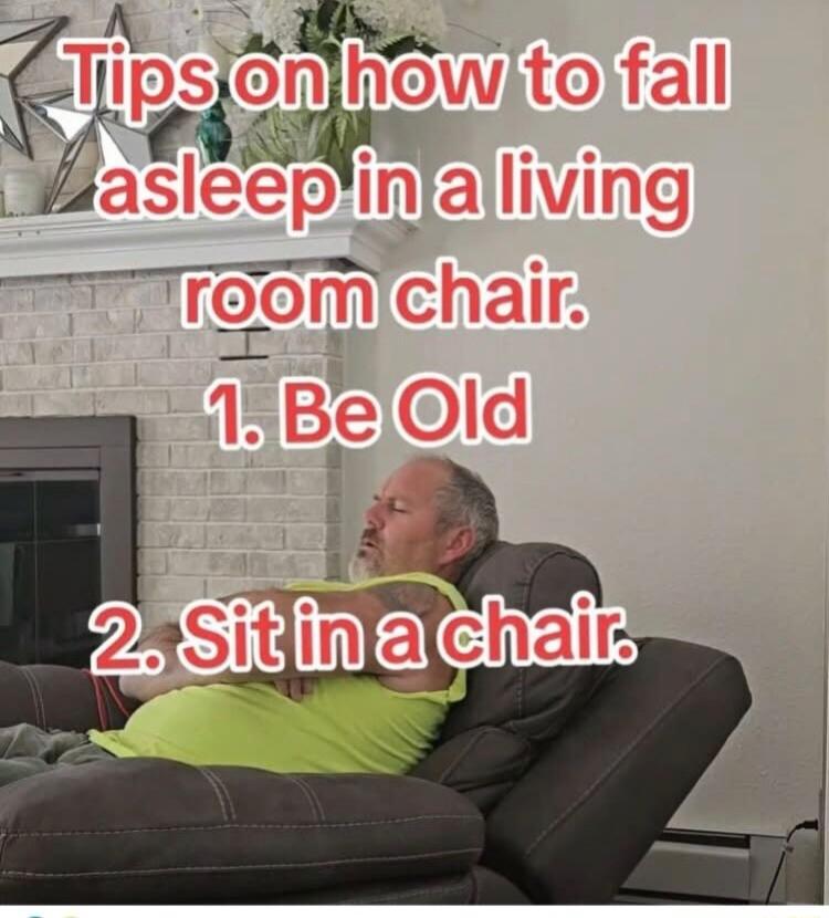 Tips on how to fall asleep in a living room chair. 1. Be Old 2. Sit in a chair.