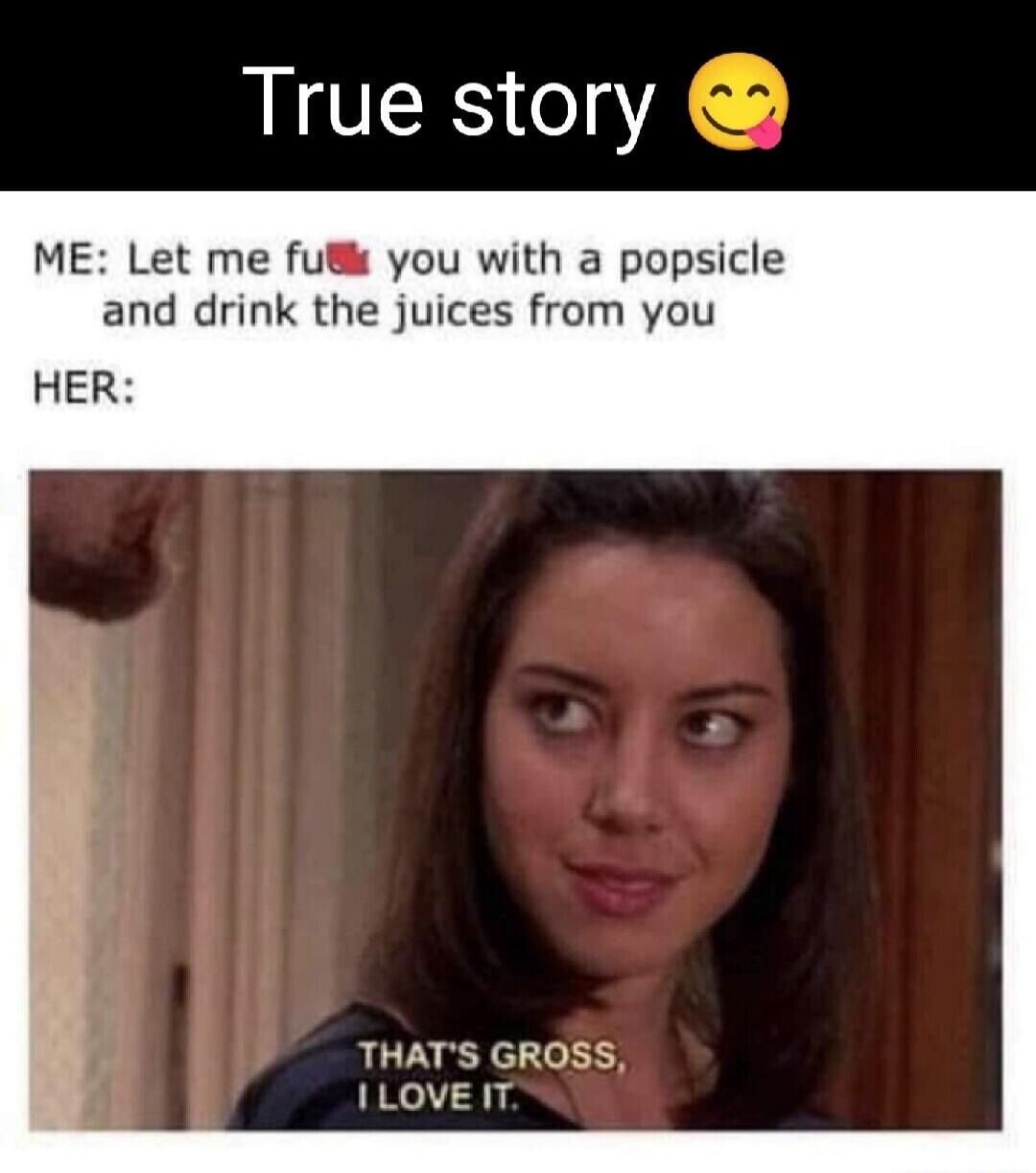 True story. ME: Let me fuck you with a popsicle and drink the juices from you. HER: That's gross, I love it.