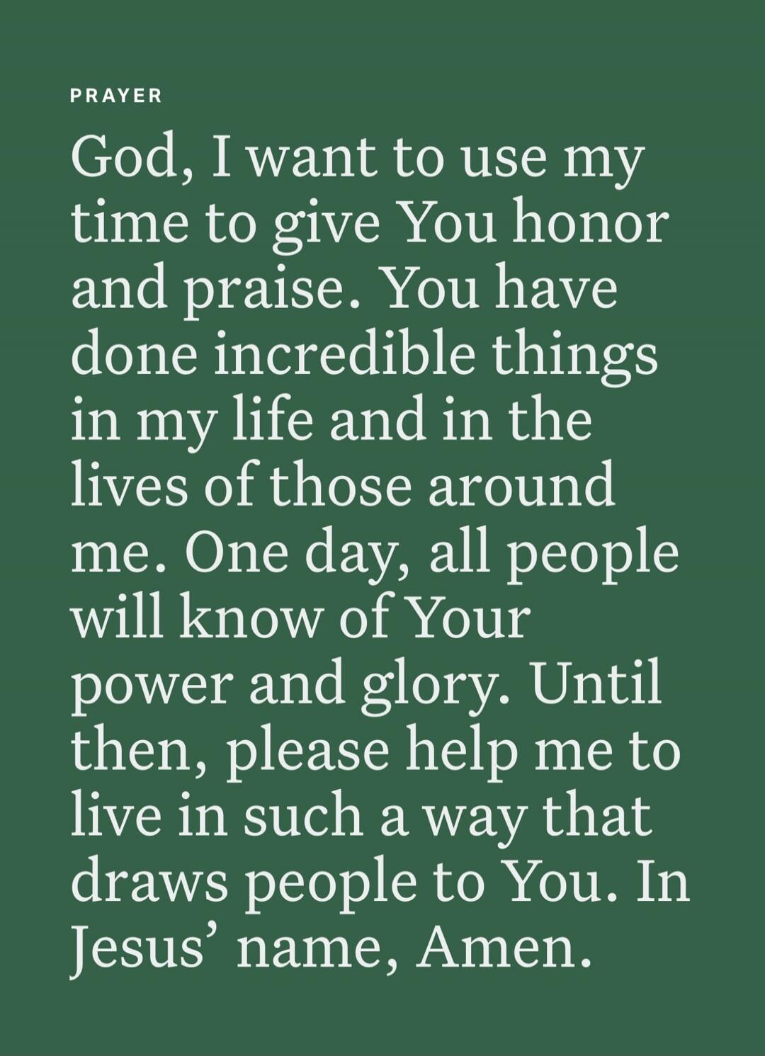 PRAYER God, I want to use my time to give You honor and praise. You have done incredible things in my life and in the lives of those around me. One day, all people will know of Your power and glory. Until then, please help me to live in such a way that draws people to You. In Jesus' name, Amen.