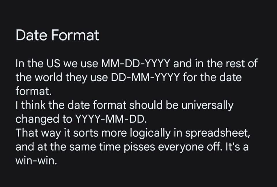 Date Format RGERVSRETER VMR DR AR L C R RUCY CL el the world they use DD MM YYYY for the date format think the date format should be universally ETTT AR AT VIV EvIoN That way it sorts more logically in spreadsheet and at the same time pisses everyone off Its a win win