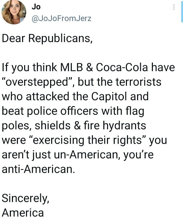 Jo JoJoFromJerz Dear Republicans If you think MLB Coca Cola have overstepped but the terrorists who attacked the Capitol and beat police officers with flag poles shields fire hydrants were exercising their rights you arent just un American youre anti American Sincerely America