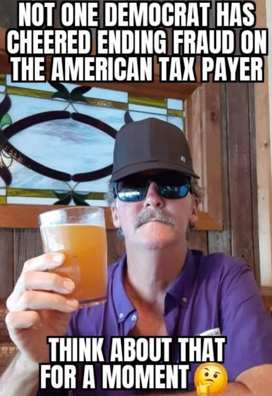 NOT ONE DEMOCRAT HAS CHEERED ENDING FRAUD ON THE AMERICAN TAX PAYER THINK ABOUT THAT FOR A MOMENT