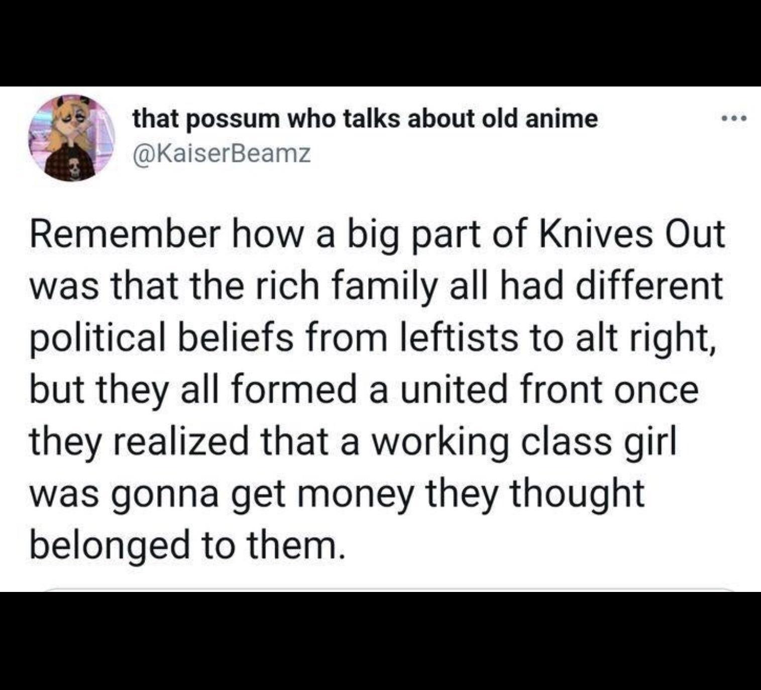 e that possum who talks about old anime d KaiserBeamz Remember how a big part of Knives Out was that the rich family all had different political beliefs from leftists to alt right but they all formed a united front once they realized that a working class girl was gonna get money they thought belonged to them