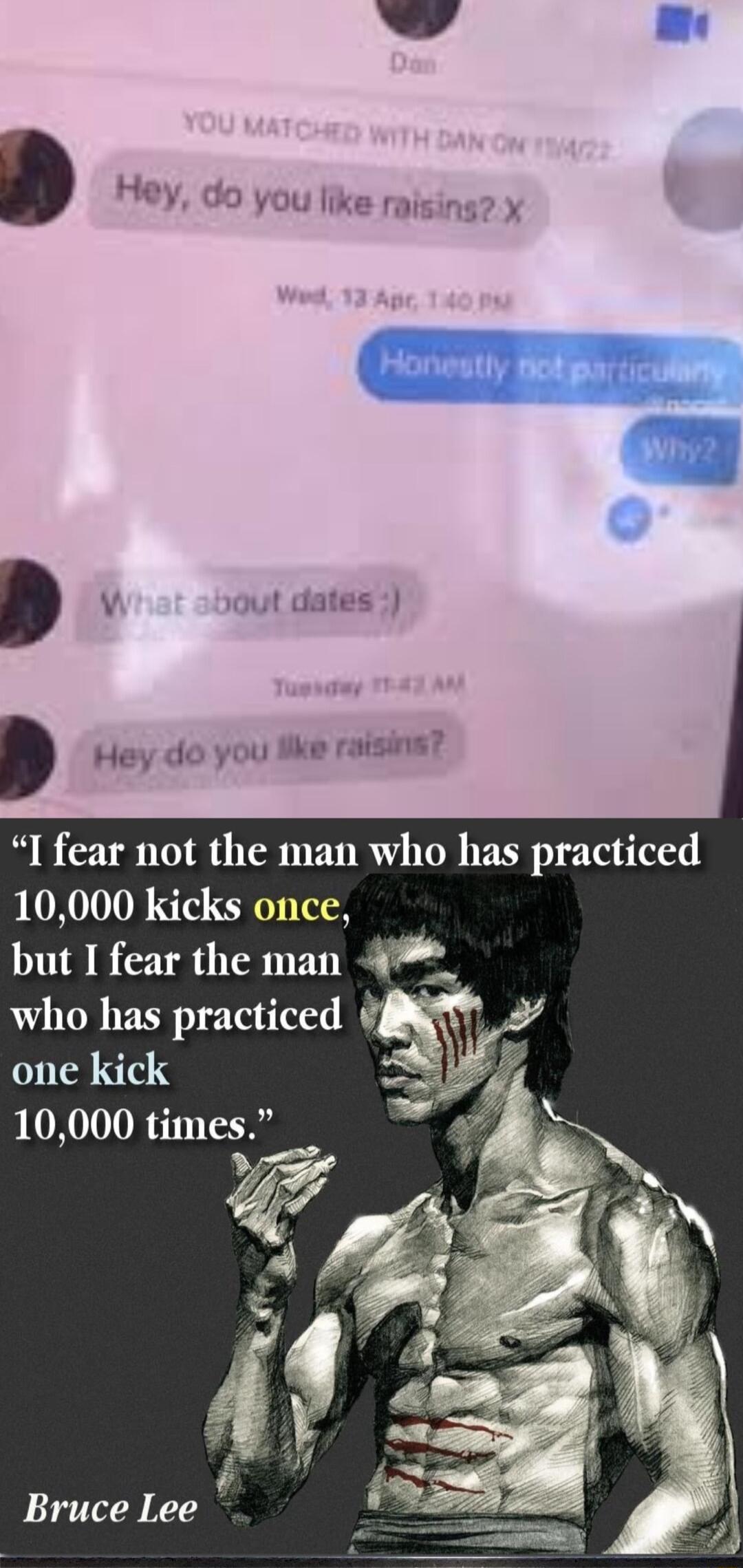 Hey do you like raising X W out dates Hey do you ke raising I fear not the man who has practiced 10000 kicks once but I fear the man who has practiced one kick 10000 times