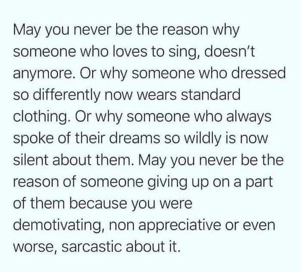 May you never be the reason why someone who loves to sing doesnt anymore Or why someone who dressed so differently now wears standard clothing Or why someone who always spoke of their dreams so wildly is now silent about them May you never be the reason of someone giving up on a part of them because you were demotivating non appreciative or even worse sarcastic about it
