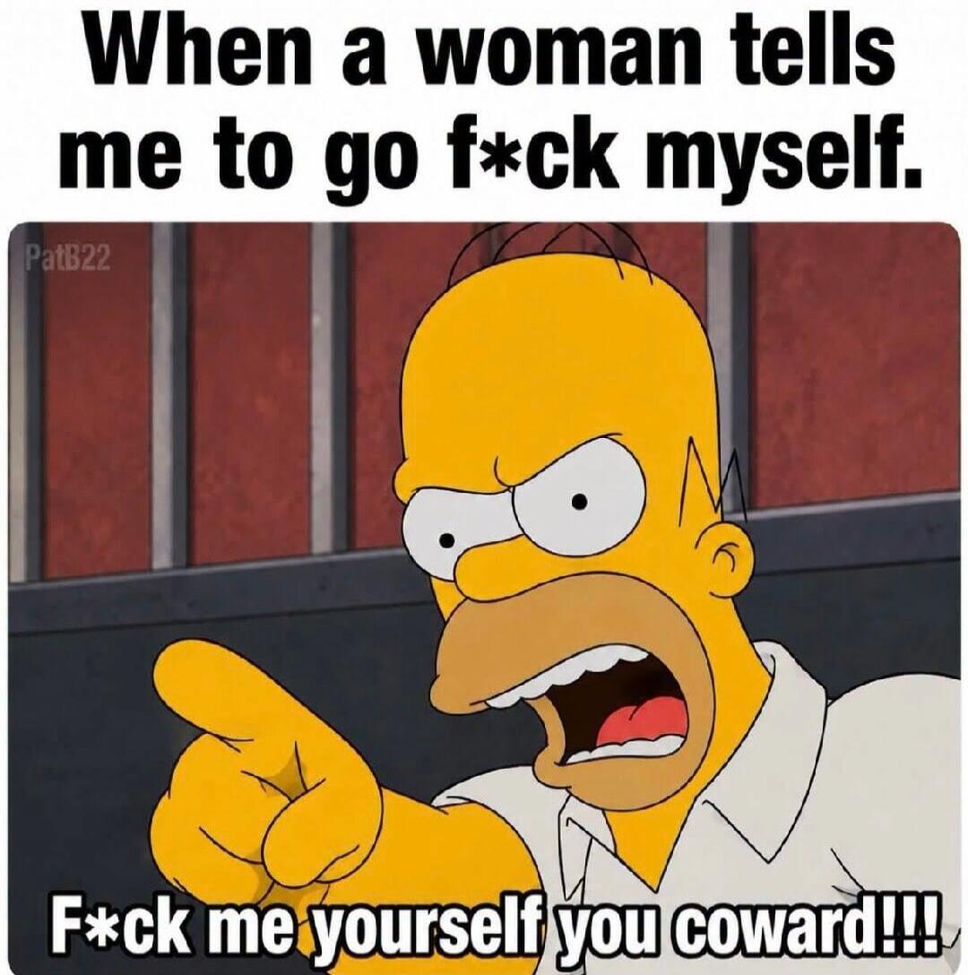 When a woman tells me to go f*ck myself. F*ck me yourself you coward!!!!