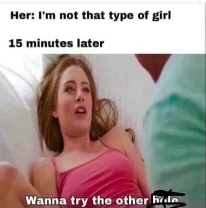 Her: I'm not that type of girl 15 minutes later Wanna try the other hole