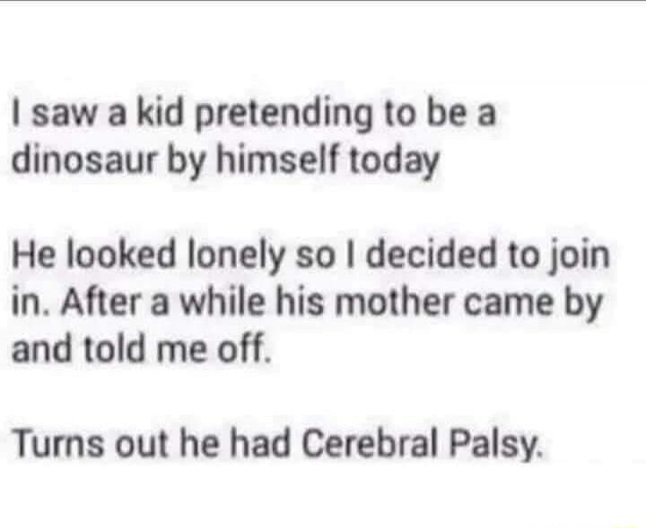 saw a kid pretending to be a dinosaur by himself today He looked lonely so decided to join in After a while his mother came by and told me off Turns out he had Cerebral Palsy