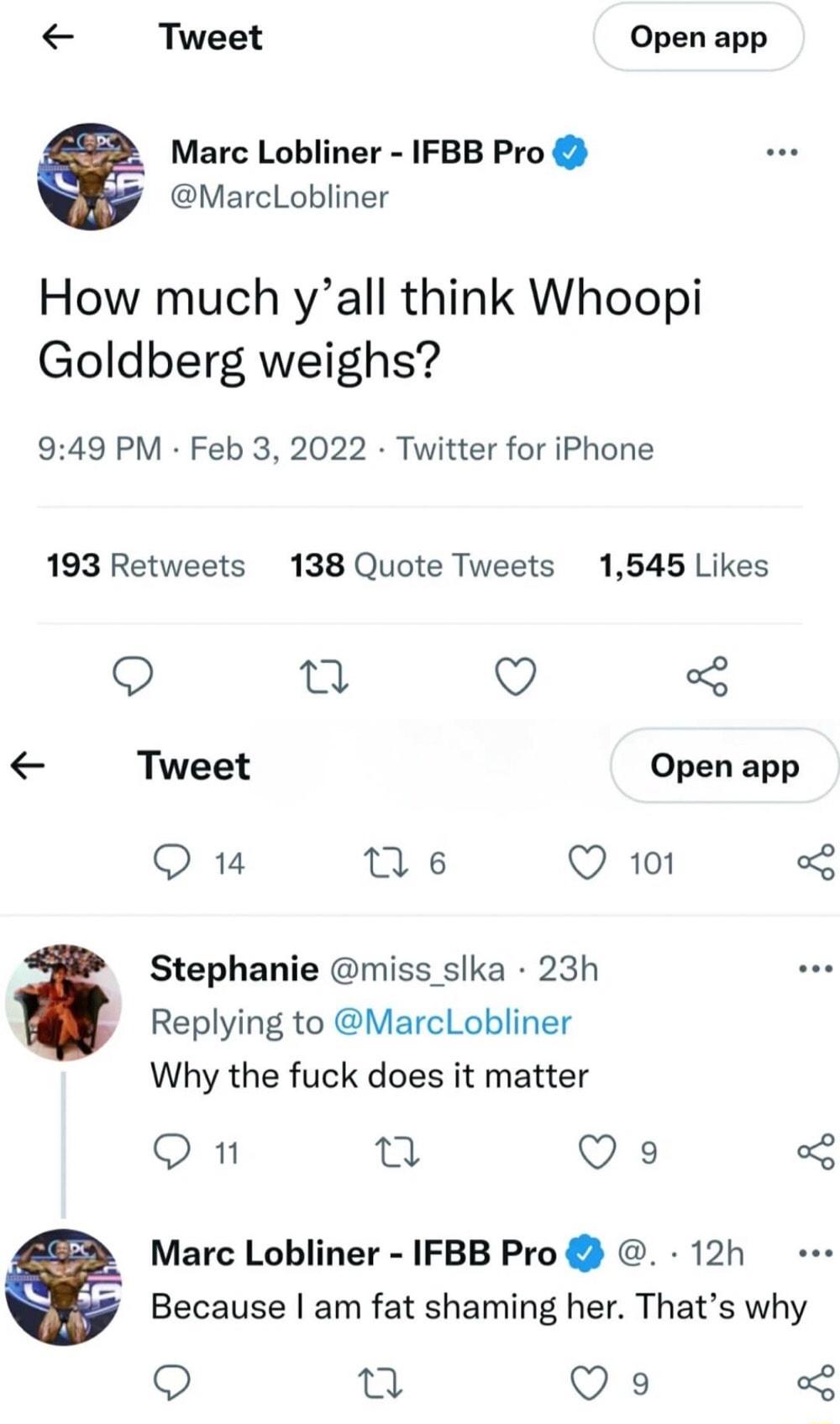 Tweet Open app Marc Lobliner IFBB Pro MarcLobliner How much yall think Whoopi Goldberg weighs 949 PM Feb 3 2022 Twitter for iPhone 193 Retweets 138 Quote Tweets 1545 Likes Q ta Q Tweet Open app Qu Tse Q 101 Stephanie miss slka 23h Replying to MarcLobliner Why the fuck does it matter On jo Qs 2 Marc Lobliner IFBB Pro 12h 2 Because am fat shaming her Thats why 9 Qu Qs 3