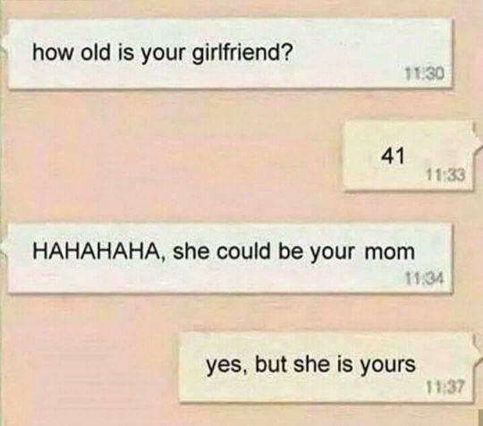 how old is your girlfriend 41 HAHAHAHA she could be your mom yes but she is yours