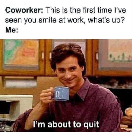 Coworker: This is the first time I've seen you smile at work, what's up? Me: I'm about to quit