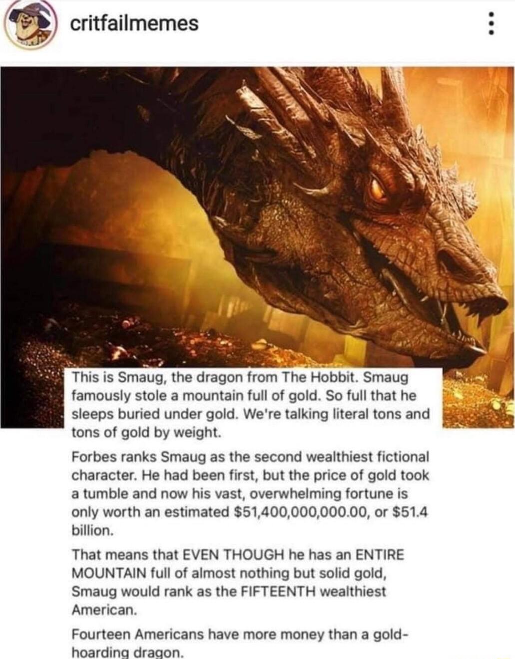 critfailmemes This is Smaug the dragon from The Hobbit Smaug famously stole a mountain full of gold So full that he sleeps buried under gold Were talking literal tons and tons of gold by weight Forbes ranks Smaug as the second wealthiest fictional character He had been first but the price of gold took atumble and now his vast overwhelming fortune is only worth an estimated 5140000000000 or 514 bil