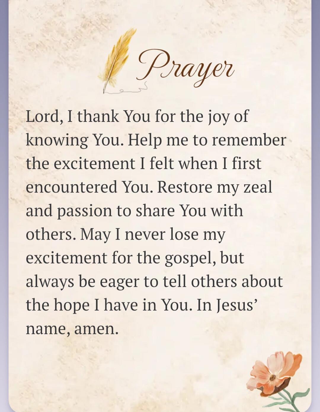Prayer. Lord, I thank You for the joy of knowing You. Help me to remember the excitement I felt when I first encountered You. Restore my zeal and passion to share You with others. May I never lose my excitement for the gospel, but always be eager to tell others about the hope I have in You. In Jesus' name, amen.