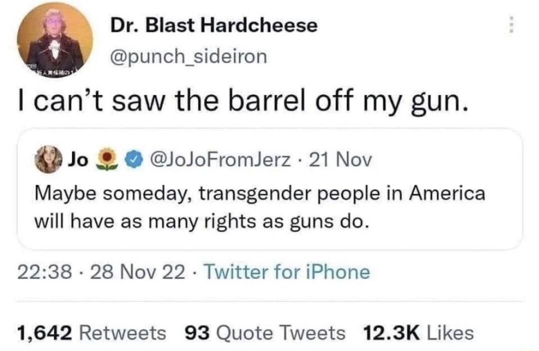 Dr Blast Hardcheese punch _sideiron cant saw the barrel off my gun 2 Jo loJoFromlerz 21 Nov Maybe someday transgender people in America will have as many rights as guns do 2238 28 Nov 22 Twitter for iPhone 1642 Retweets 93 Quote Tweets 123K Likes