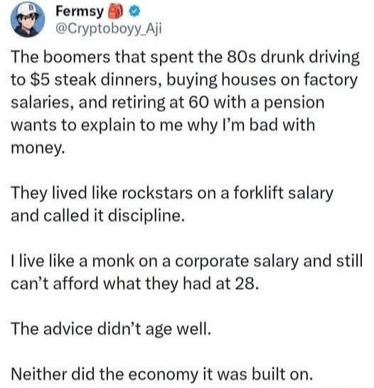 The boomers that spent the 80s drunk driving to $5 steak dinners, buying houses on factory salaries, and retiring at 60 with a pension wants to explain to me why I'm bad with money. They lived like rockstars on a forklift salary and called it discipline. I live like a monk on a corporate salary and still can't afford what they had at 28. The advice