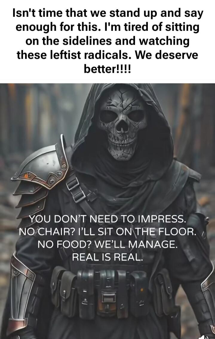 Isn't time that we stand up and say enough for this. I'm tired of sitting on the sidelines and watching these leftist radicals. We deserve better!!!!
YOU DON'T NEED TO IMPRESS. NO CHAIR? I'LL SIT ON THE FLOOR. NO FOOD? WE'LL MANAGE. REAL IS REAL.