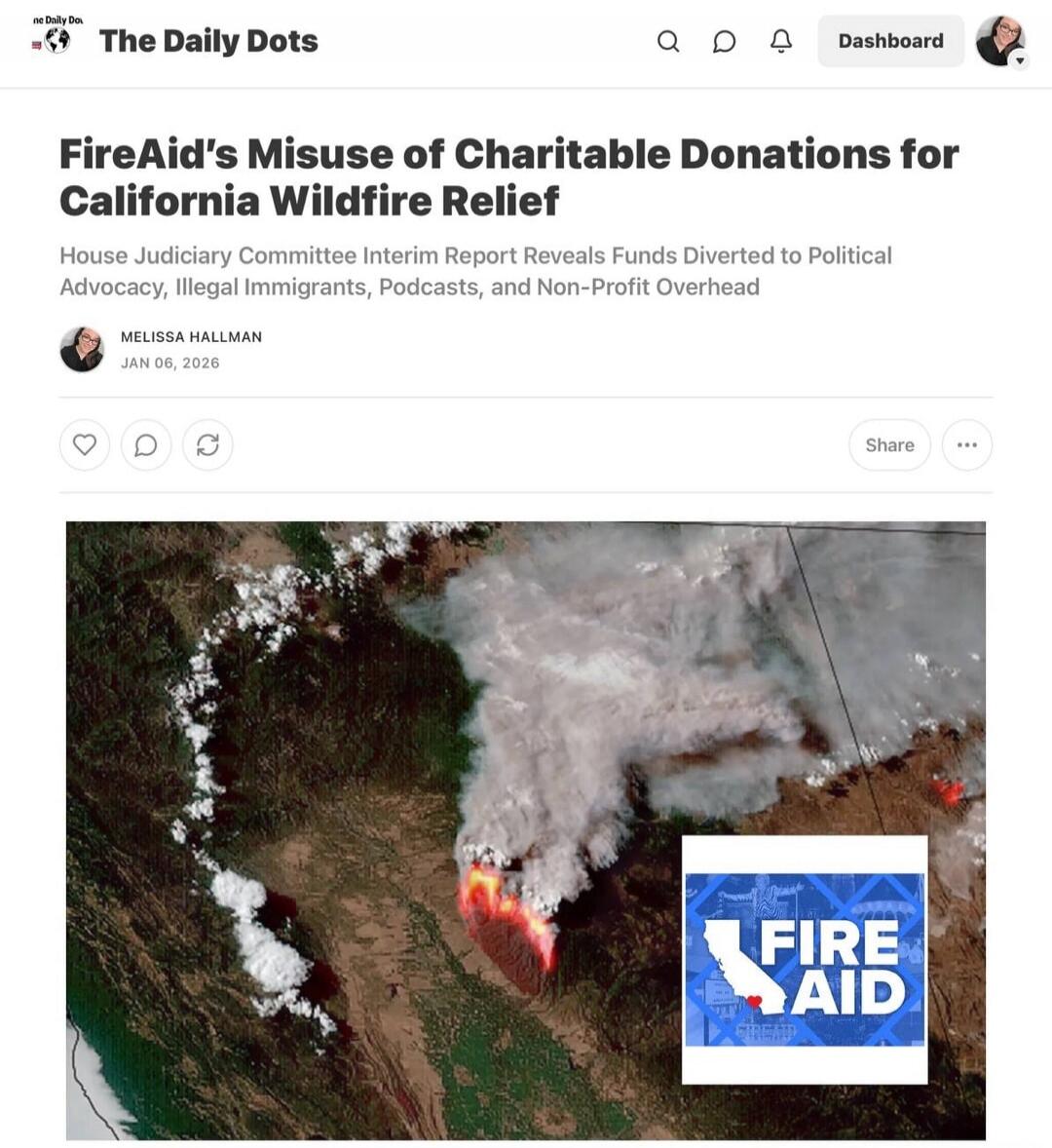 The Daily Dots
FireAid's Misuse of Charitable Donations for California Wildfire Relief
House Judiciary Committee Interim Report Reveals Funds Diverted to Political Advocacy, Illegal Immigrants, Podcasts, and Non-Profit Overhead
by MELISSA HALLMAN
JAN 08, 2026

