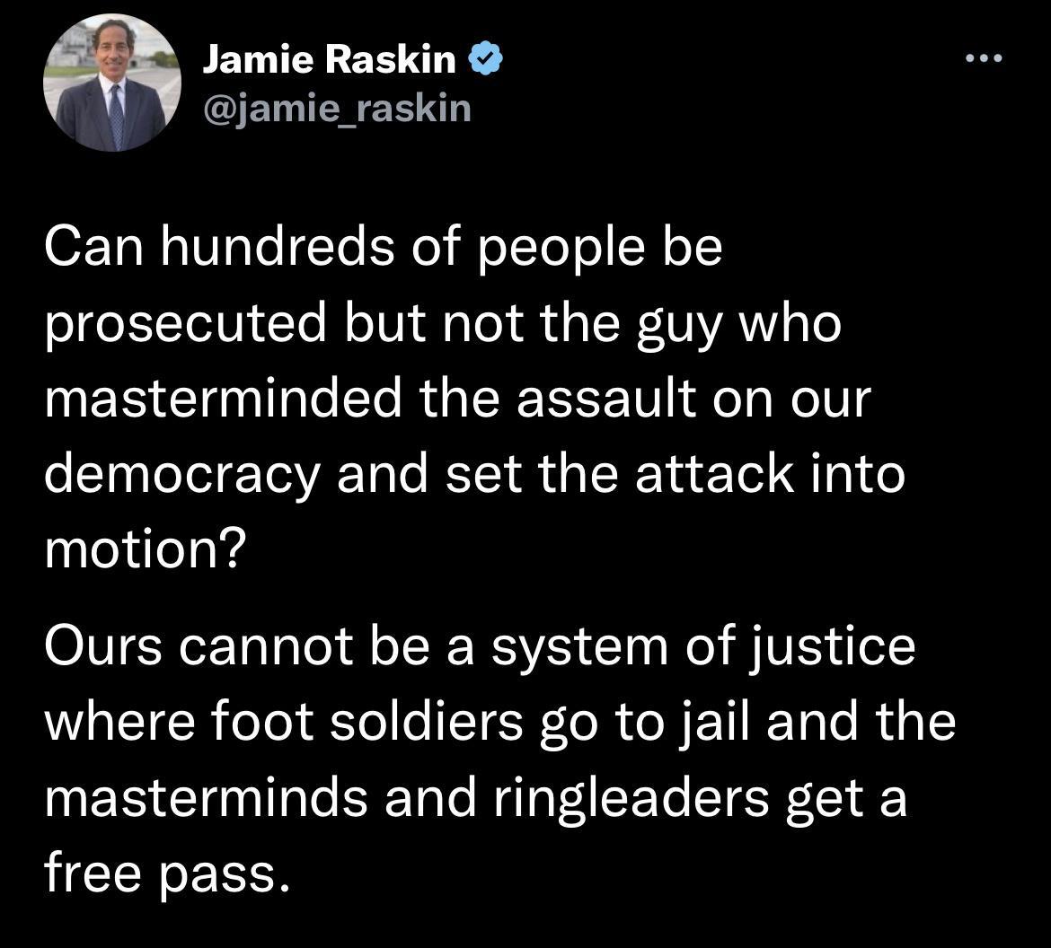Jamie Raskin jamie_raskin Can hundreds of people be prosecuted but not the guy who masterminded the assault on our democracy and set the attack into motion Ours cannot be a system of justice where foot soldiers go to jail and the masterminds and ringleaders get a free pass