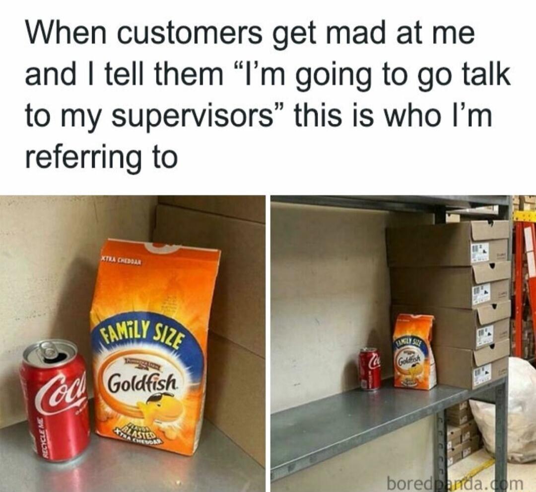 When customers get mad at me and tell them Im going to go talk to my supervisors this is who Im referring to