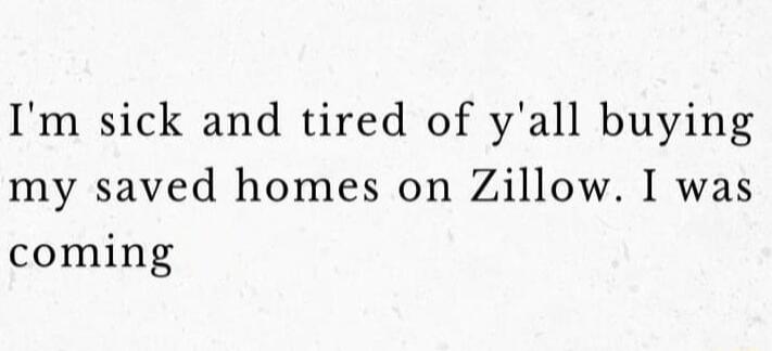 Im sick and tired of yall buying my saved homes on Zillow I was coming