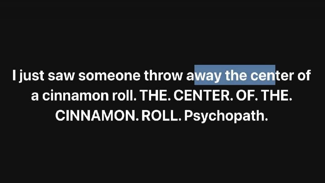 I just saw someone throw away the center of a cinnamon roll. THE. CENTER. OF. THE. CINNAMON. ROLL. Psychopath.