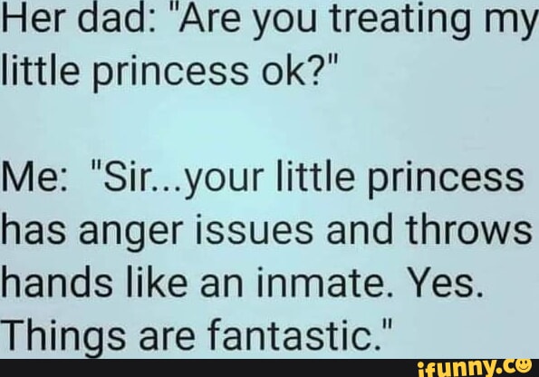 Her dad Are you treating my little princess ok Me Siryour little princess has anger issues and throws hands like an inmate Yes Things are fantastic