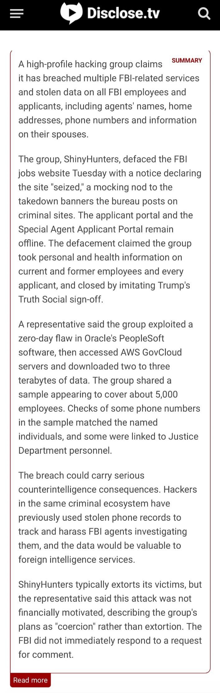 Disclose.tv SUMMARY
A high-profile hacking group claims it has breached multiple FBI-related services and stolen data on all FBI employees and applicants, including agents' names, home addresses, phone numbers and information on their spouses.

The group, ShinyHunters, defaced the FBI jobs website Tuesday with a notice declaring the site 